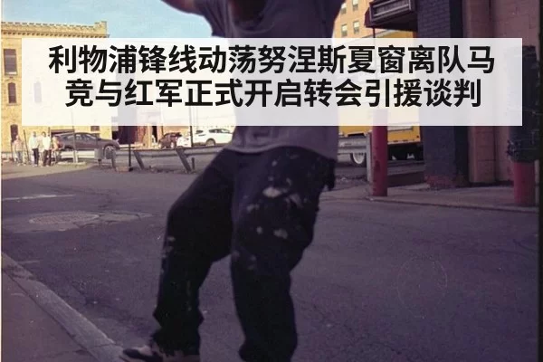 利物浦锋线动荡努涅斯夏窗离队马竞与红军正式开启转会引援谈判